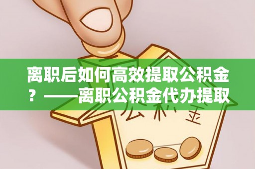 三门离职后如何高效提取公积金？——离职公积金代办提取全流程解析