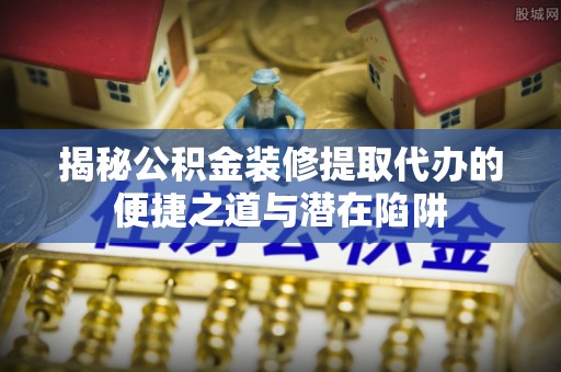 三门揭秘公积金装修提取代办的便捷之道与潜在陷阱