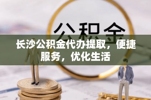 三门长沙公积金代办提取，便捷服务，优化生活