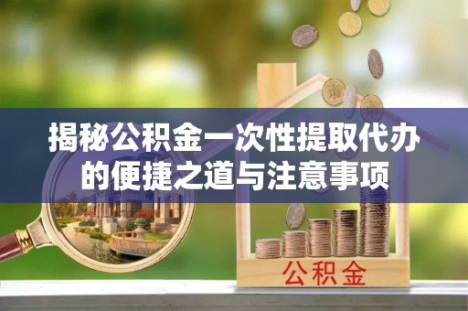 三门揭秘公积金一次性提取代办的便捷之道与注意事项