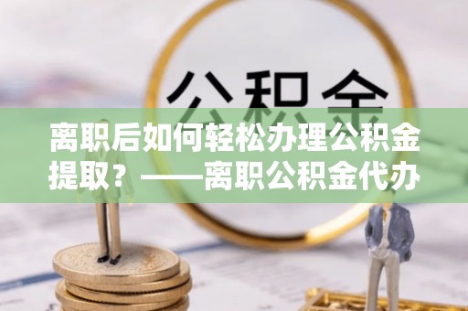 三门离职后如何轻松办理公积金提取？——离职公积金代办提取服务详解