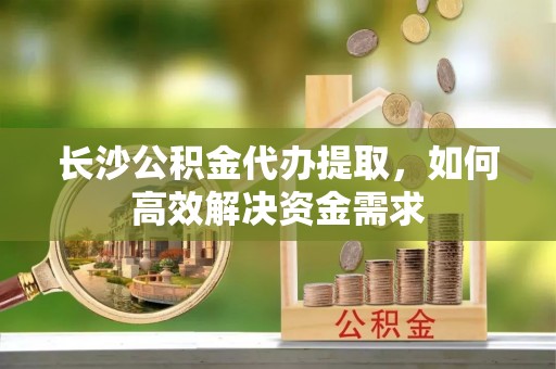 三门长沙公积金代办提取，如何高效解决资金需求