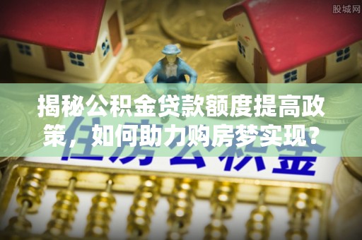 三门揭秘公积金贷款额度提高政策，如何助力购房梦实现？