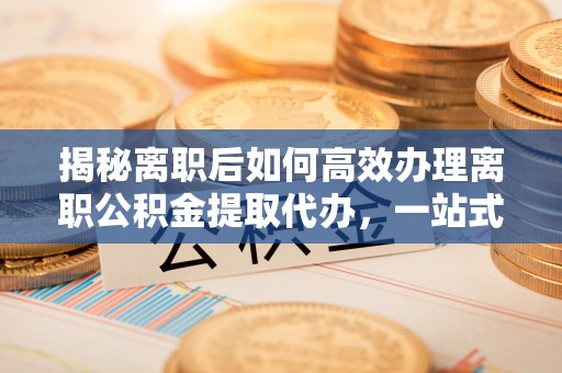 三门揭秘离职后如何高效办理离职公积金提取代办，一站式服务全解析