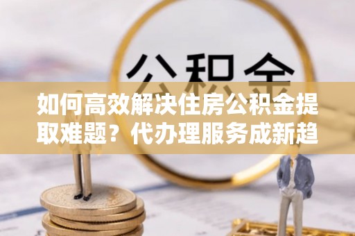 三门如何高效解决住房公积金提取难题？代办理服务成新趋势