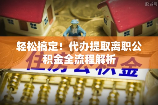 三门轻松搞定！代办提取离职公积金全流程解析