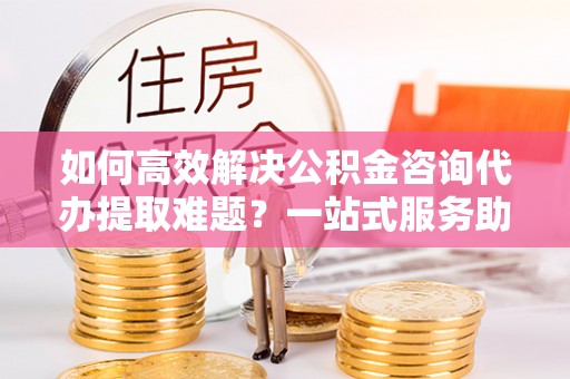 三门如何高效解决公积金咨询代办提取难题？一站式服务助您轻松搞定