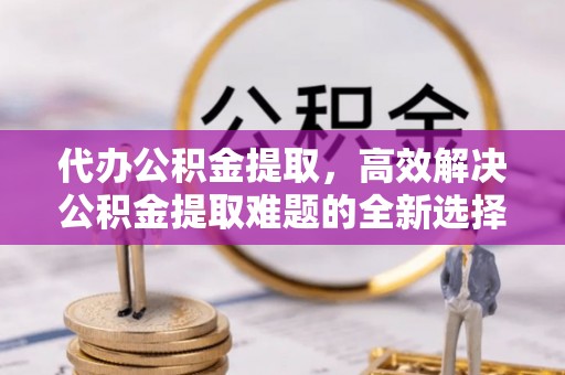 三门代办公积金提取，高效解决公积金提取难题的全新选择