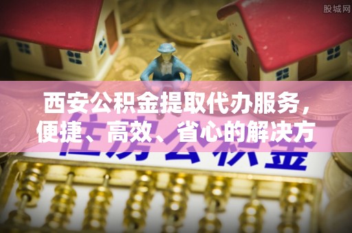 三门西安公积金提取代办服务，便捷、高效、省心的解决方案