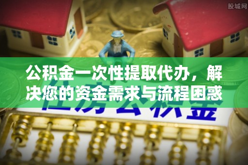 三门公积金一次性提取代办，解决您的资金需求与流程困惑