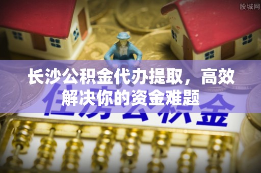 三门长沙公积金代办提取，高效解决你的资金难题