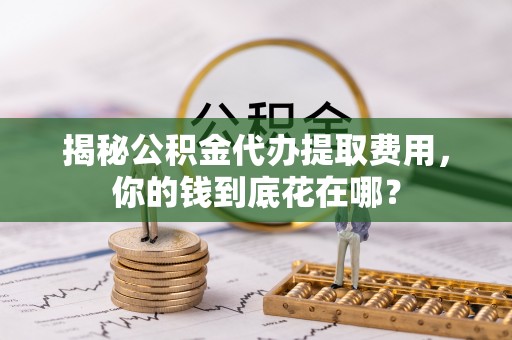 三门揭秘公积金代办提取费用，你的钱到底花在哪？