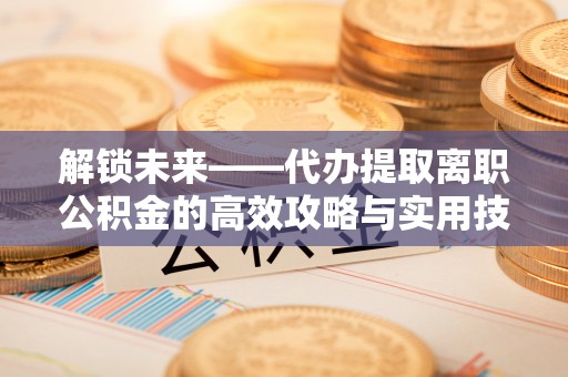 三门解锁未来——代办提取离职公积金的高效攻略与实用技巧